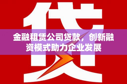 西峡金融租赁公司贷款，创新融资模式助力企业发展