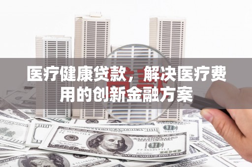 平陆医疗健康贷款，解决医疗费用的创新金融方案