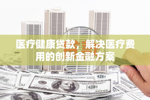 沈丘医疗健康贷款，解决医疗费用的创新金融方案